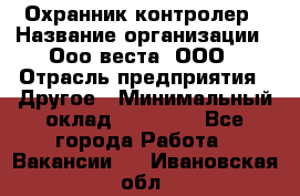 Охранник-контролер › Название организации ­ Ооо веста, ООО › Отрасль предприятия ­ Другое › Минимальный оклад ­ 50 000 - Все города Работа » Вакансии   . Ивановская обл.